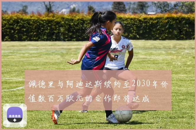 佩德里与阿迪达斯续约至2030年价值数百万欧元的合作即将达成