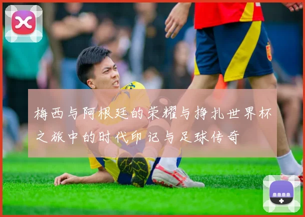 梅西与阿根廷的荣耀与挣扎世界杯之旅中的时代印记与足球传奇
