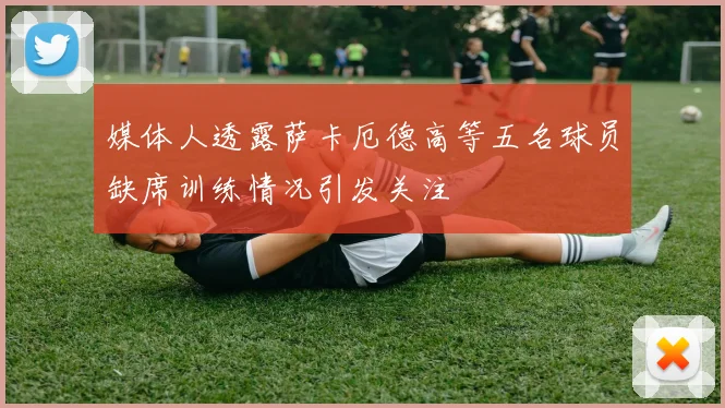 媒体人透露萨卡厄德高等五名球员缺席训练情况引发关注