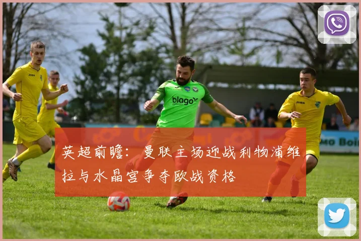 英超前瞻：曼联主场迎战利物浦维拉与水晶宫争夺欧战资格