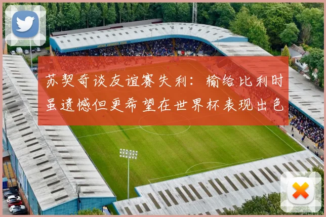 苏契奇谈友谊赛失利：输给比利时虽遗憾但更希望在世界杯表现出色