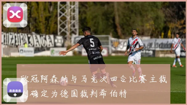 欧冠阿森纳与马竞次回合比赛主裁判确定为德国裁判希伯特