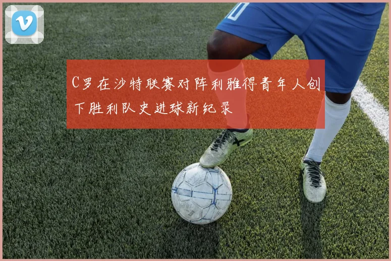 C罗在沙特联赛对阵利雅得青年人创下胜利队史进球新纪录
