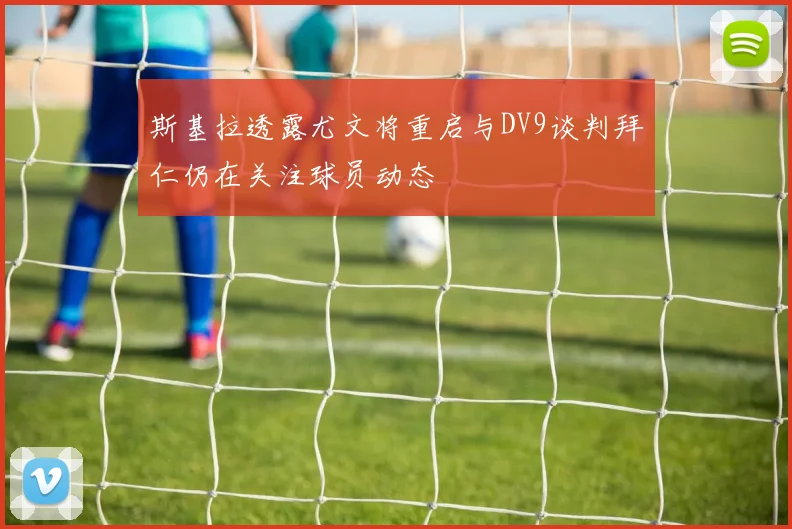 斯基拉透露尤文将重启与DV9谈判拜仁仍在关注球员动态