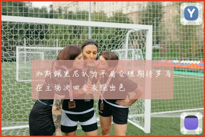加斯佩里尼认为平局合理期待罗马在主场次回合表现出色