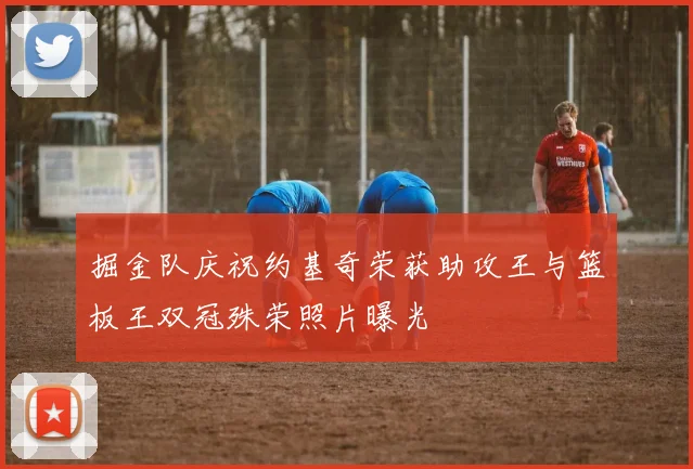 掘金队庆祝约基奇荣获助攻王与篮板王双冠殊荣照片曝光