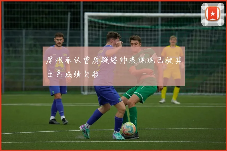 摩根承认曾质疑塔帅表现现已被其出色成绩打脸