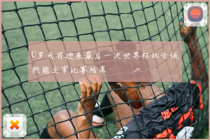 C罗或将迎来最后一次世界杯机会依然能主宰比赛结果