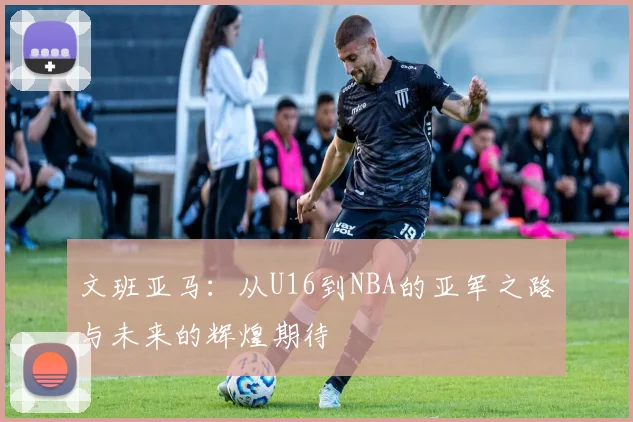 文班亚马：从U16到NBA的亚军之路与未来的辉煌期待