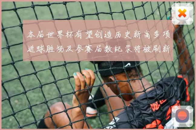 本届世界杯有望创造历史新高多项进球胜场及参赛届数纪录将被刷新