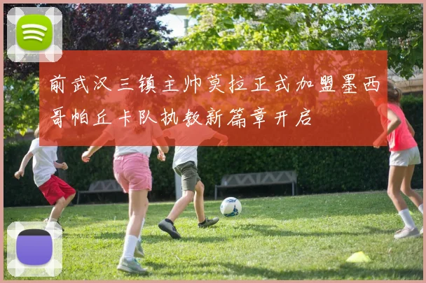 前武汉三镇主帅莫拉正式加盟墨西哥帕丘卡队执教新篇章开启