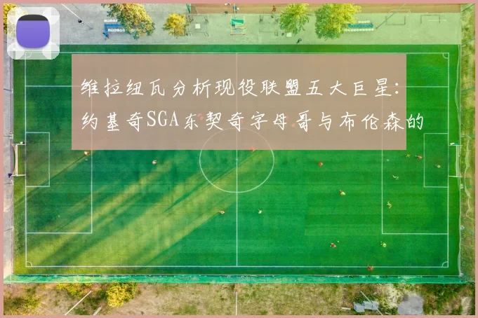 维拉纽瓦分析现役联盟五大巨星：约基奇SGA东契奇字母哥与布伦森的表现与影响