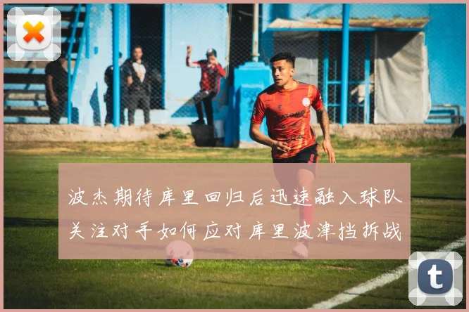 波杰期待库里回归后迅速融入球队关注对手如何应对库里波津挡拆战术