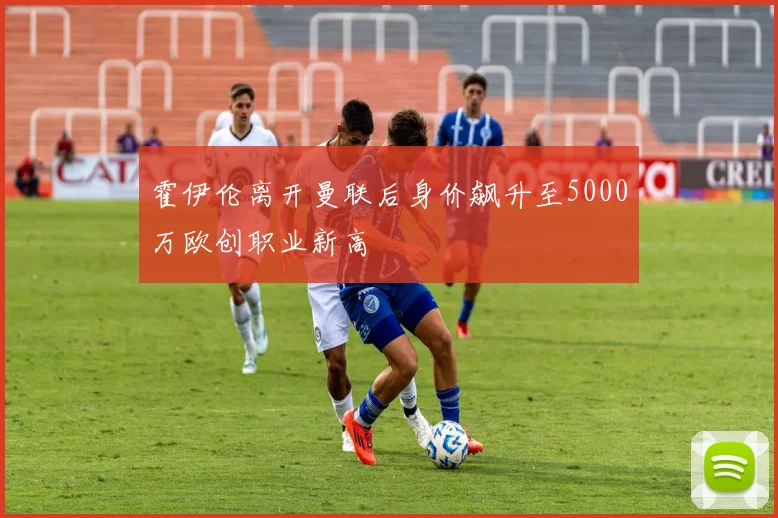 霍伊伦离开曼联后身价飙升至5000万欧创职业新高
