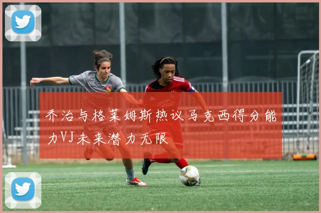 乔治与格莱姆斯热议马克西得分能力VJ未来潜力无限
