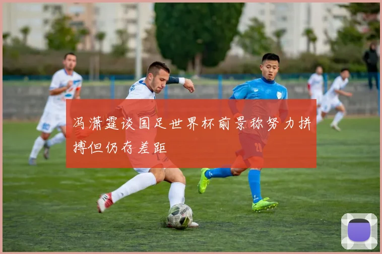 冯潇霆谈国足世界杯前景称努力拼搏但仍存差距