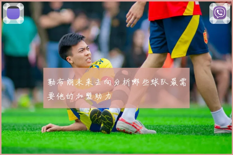 勒布朗未来去向分析哪些球队最需要他的加盟助力